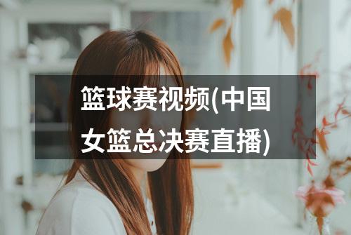 篮球赛视频(中国女篮总决赛直播)