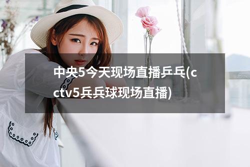 中央5今天现场直播乒乓(cctv5兵兵球现场直播)